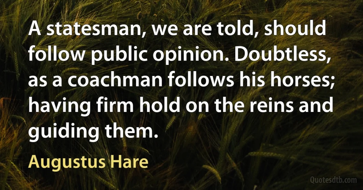 A statesman, we are told, should follow public opinion. Doubtless, as a coachman follows his horses; having firm hold on the reins and guiding them. (Augustus Hare)