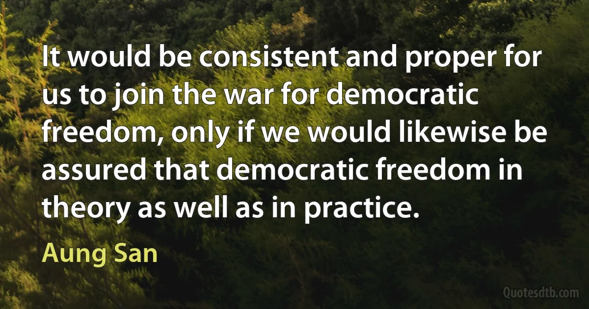 It would be consistent and proper for us to join the war for democratic freedom, only if we would likewise be assured that democratic freedom in theory as well as in practice. (Aung San)