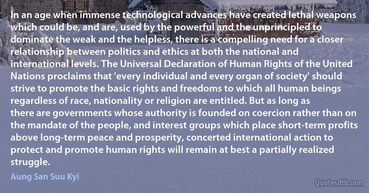 In an age when immense technological advances have created lethal weapons which could be, and are, used by the powerful and the unprincipled to dominate the weak and the helpless, there is a compelling need for a closer relationship between politics and ethics at both the national and international levels. The Universal Declaration of Human Rights of the United Nations proclaims that 'every individual and every organ of society' should strive to promote the basic rights and freedoms to which all human beings regardless of race, nationality or religion are entitled. But as long as there are governments whose authority is founded on coercion rather than on the mandate of the people, and interest groups which place short-term profits above long-term peace and prosperity, concerted international action to protect and promote human rights will remain at best a partially realized struggle. (Aung San Suu Kyi)