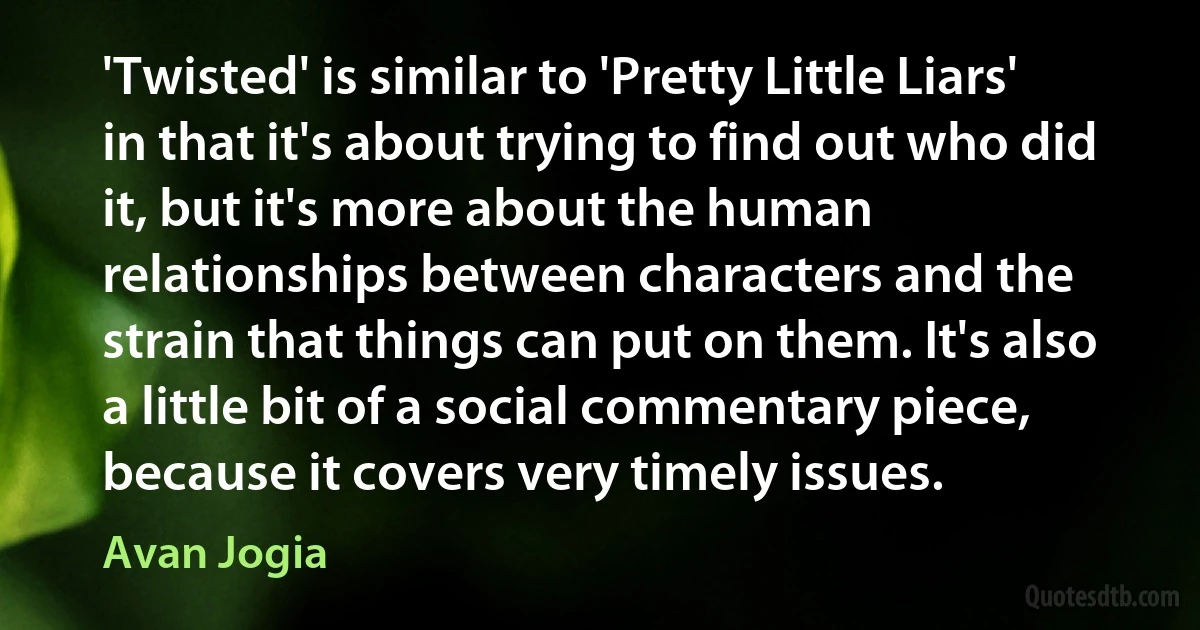 'Twisted' is similar to 'Pretty Little Liars' in that it's about trying to find out who did it, but it's more about the human relationships between characters and the strain that things can put on them. It's also a little bit of a social commentary piece, because it covers very timely issues. (Avan Jogia)