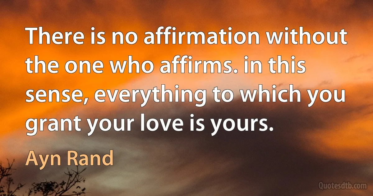 There is no affirmation without the one who affirms. in this sense, everything to which you grant your love is yours. (Ayn Rand)