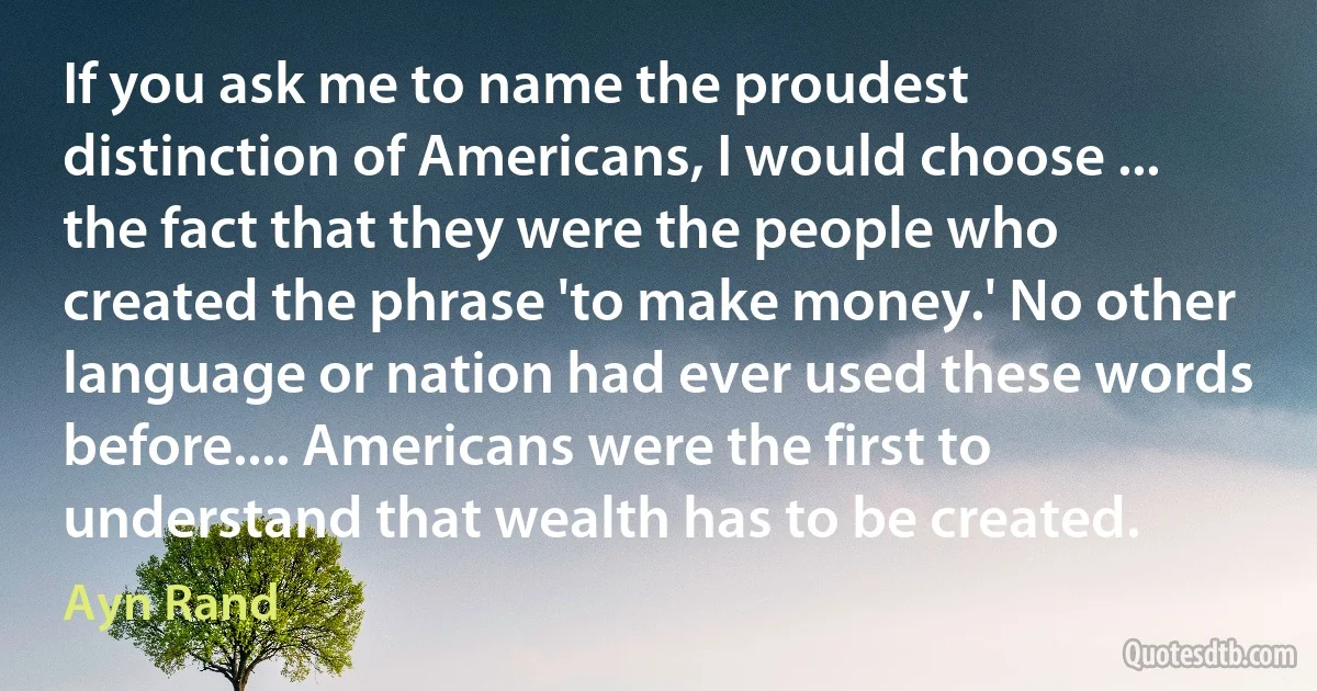 If you ask me to name the proudest distinction of Americans, I would choose ... the fact that they were the people who created the phrase 'to make money.' No other language or nation had ever used these words before.... Americans were the first to understand that wealth has to be created. (Ayn Rand)