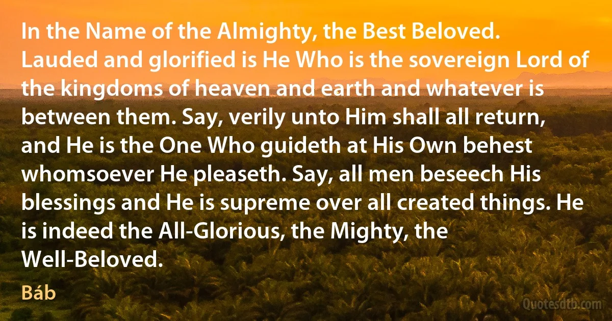 In the Name of the Almighty, the Best Beloved.
Lauded and glorified is He Who is the sovereign Lord of the kingdoms of heaven and earth and whatever is between them. Say, verily unto Him shall all return, and He is the One Who guideth at His Own behest whomsoever He pleaseth. Say, all men beseech His blessings and He is supreme over all created things. He is indeed the All-Glorious, the Mighty, the Well-Beloved. (Báb)