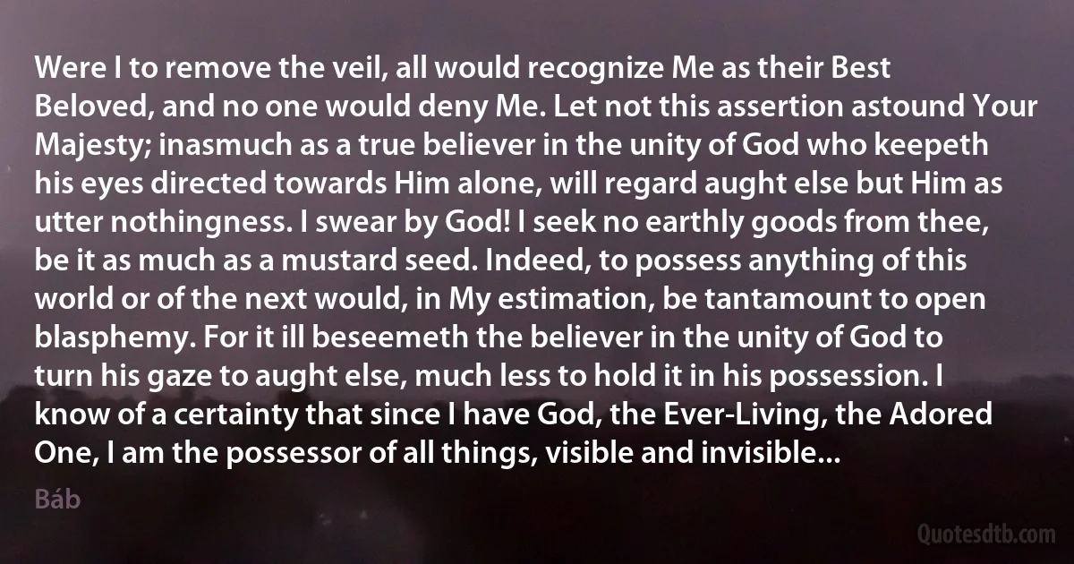 Were I to remove the veil, all would recognize Me as their Best Beloved, and no one would deny Me. Let not this assertion astound Your Majesty; inasmuch as a true believer in the unity of God who keepeth his eyes directed towards Him alone, will regard aught else but Him as utter nothingness. I swear by God! I seek no earthly goods from thee, be it as much as a mustard seed. Indeed, to possess anything of this world or of the next would, in My estimation, be tantamount to open blasphemy. For it ill beseemeth the believer in the unity of God to turn his gaze to aught else, much less to hold it in his possession. I know of a certainty that since I have God, the Ever-Living, the Adored One, I am the possessor of all things, visible and invisible... (Báb)