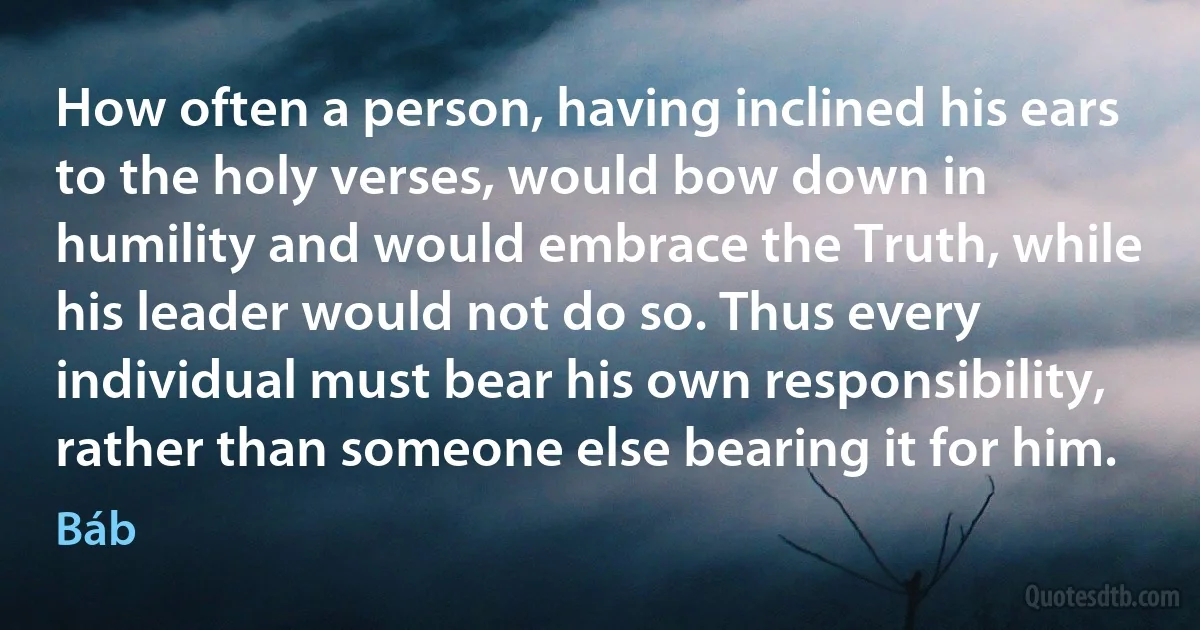 How often a person, having inclined his ears to the holy verses, would bow down in humility and would embrace the Truth, while his leader would not do so. Thus every individual must bear his own responsibility, rather than someone else bearing it for him. (Báb)