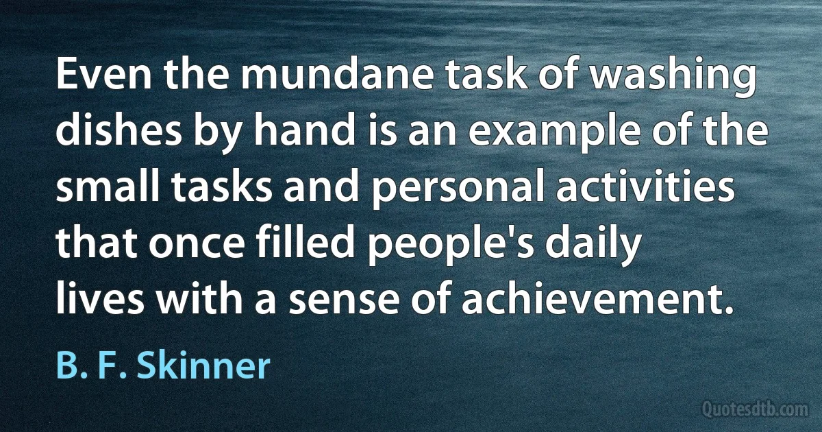 Even the mundane task of washing dishes by hand is an example of the small tasks and personal activities that once filled people's daily lives with a sense of achievement. (B. F. Skinner)