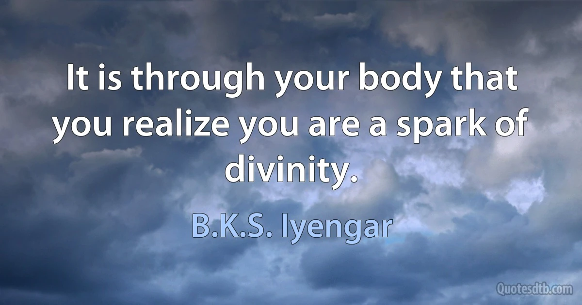 It is through your body that you realize you are a spark of divinity. (B.K.S. Iyengar)