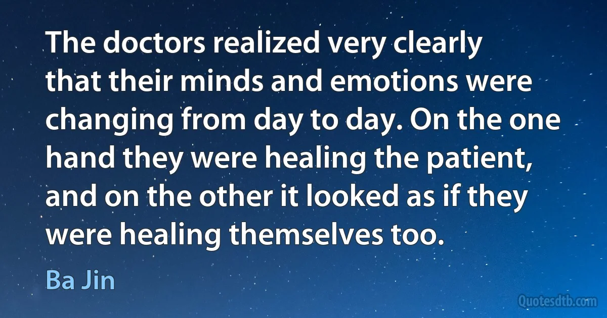 The doctors realized very clearly that their minds and emotions were changing from day to day. On the one hand they were healing the patient, and on the other it looked as if they were healing themselves too. (Ba Jin)