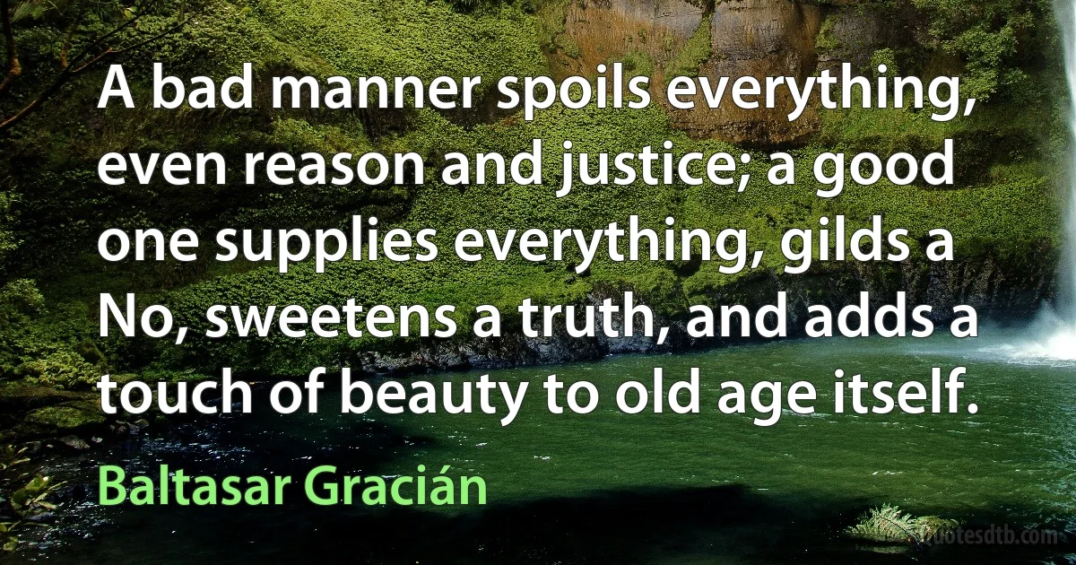 A bad manner spoils everything, even reason and justice; a good one supplies everything, gilds a No, sweetens a truth, and adds a touch of beauty to old age itself. (Baltasar Gracián)