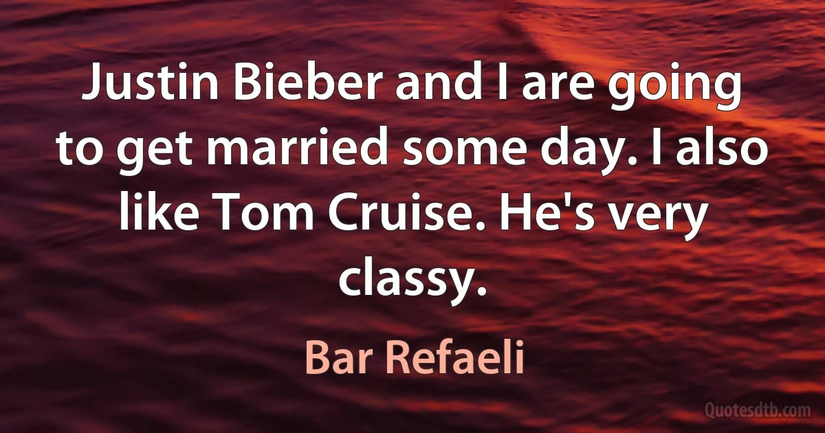 Justin Bieber and I are going to get married some day. I also like Tom Cruise. He's very classy. (Bar Refaeli)