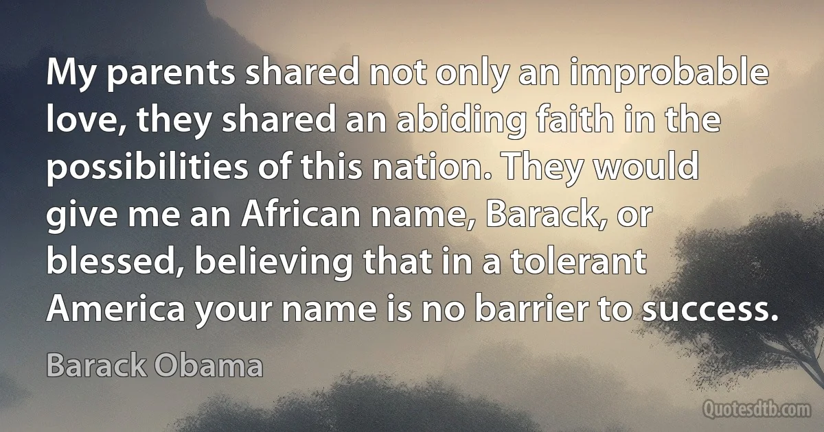 My parents shared not only an improbable love, they shared an abiding faith in the possibilities of this nation. They would give me an African name, Barack, or blessed, believing that in a tolerant America your name is no barrier to success. (Barack Obama)