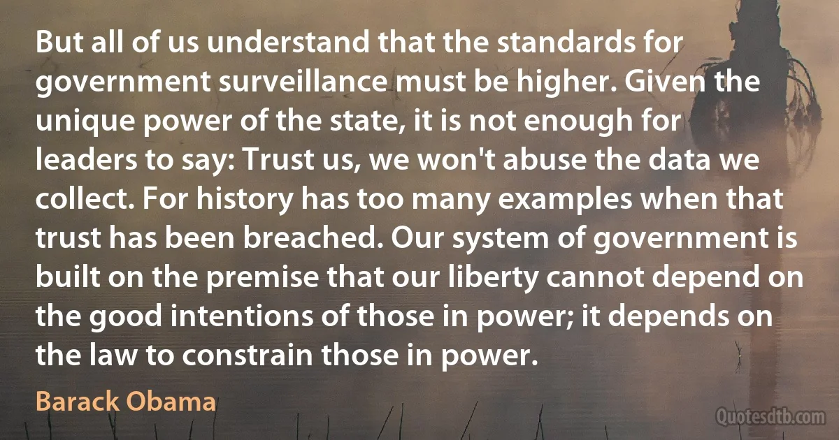 But all of us understand that the standards for government surveillance must be higher. Given the unique power of the state, it is not enough for leaders to say: Trust us, we won't abuse the data we collect. For history has too many examples when that trust has been breached. Our system of government is built on the premise that our liberty cannot depend on the good intentions of those in power; it depends on the law to constrain those in power. (Barack Obama)