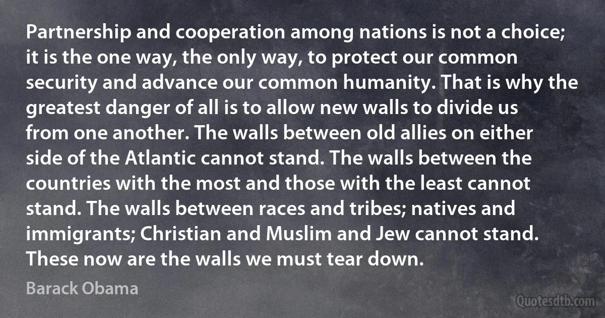 Partnership and cooperation among nations is not a choice; it is the one way, the only way, to protect our common security and advance our common humanity. That is why the greatest danger of all is to allow new walls to divide us from one another. The walls between old allies on either side of the Atlantic cannot stand. The walls between the countries with the most and those with the least cannot stand. The walls between races and tribes; natives and immigrants; Christian and Muslim and Jew cannot stand. These now are the walls we must tear down. (Barack Obama)