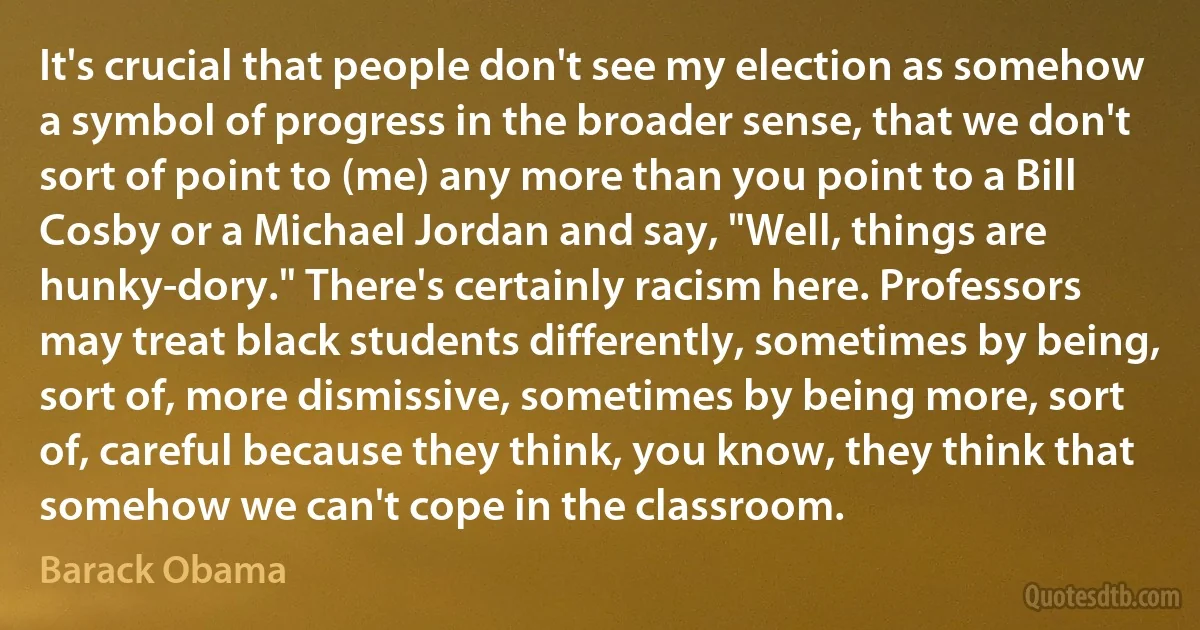 It's crucial that people don't see my election as somehow a symbol of progress in the broader sense, that we don't sort of point to (me) any more than you point to a Bill Cosby or a Michael Jordan and say, "Well, things are hunky-dory." There's certainly racism here. Professors may treat black students differently, sometimes by being, sort of, more dismissive, sometimes by being more, sort of, careful because they think, you know, they think that somehow we can't cope in the classroom. (Barack Obama)