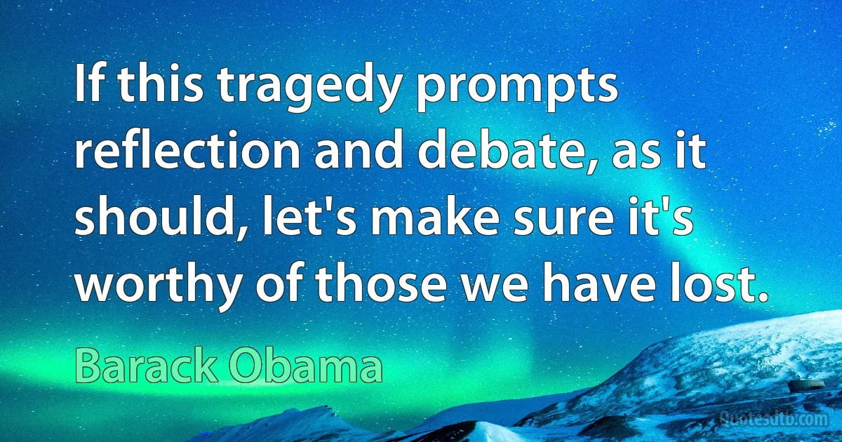 If this tragedy prompts reflection and debate, as it should, let's make sure it's worthy of those we have lost. (Barack Obama)