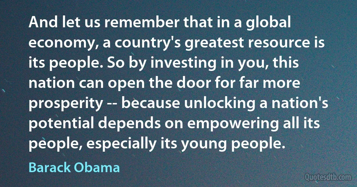 And let us remember that in a global economy, a country's greatest resource is its people. So by investing in you, this nation can open the door for far more prosperity -- because unlocking a nation's potential depends on empowering all its people, especially its young people. (Barack Obama)