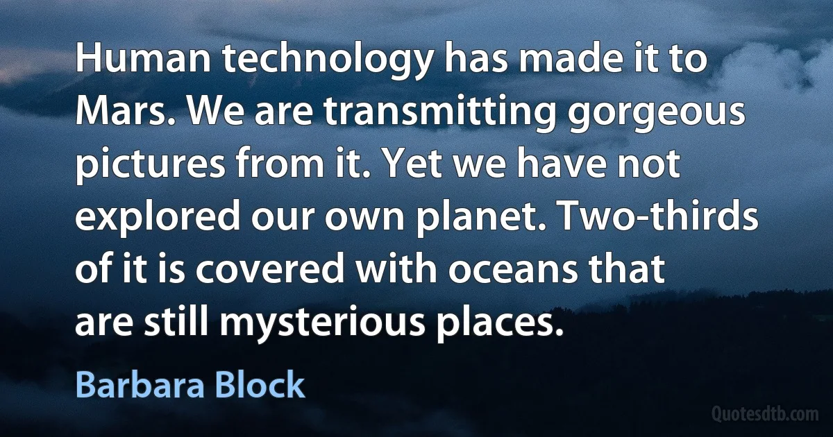 Human technology has made it to Mars. We are transmitting gorgeous pictures from it. Yet we have not explored our own planet. Two-thirds of it is covered with oceans that are still mysterious places. (Barbara Block)