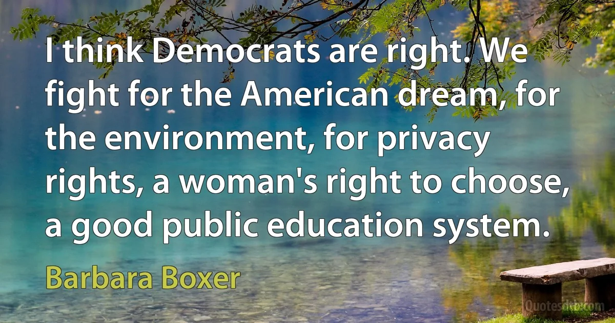 I think Democrats are right. We fight for the American dream, for the environment, for privacy rights, a woman's right to choose, a good public education system. (Barbara Boxer)