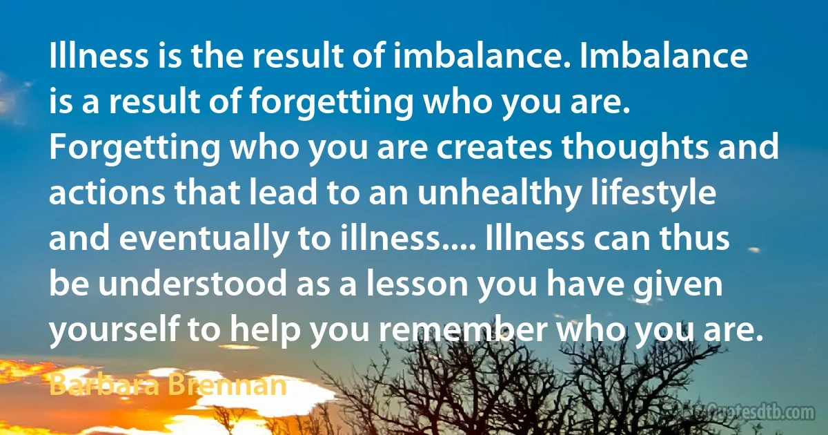 Illness is the result of imbalance. Imbalance is a result of forgetting who you are. Forgetting who you are creates thoughts and actions that lead to an unhealthy lifestyle and eventually to illness.... Illness can thus be understood as a lesson you have given yourself to help you remember who you are. (Barbara Brennan)