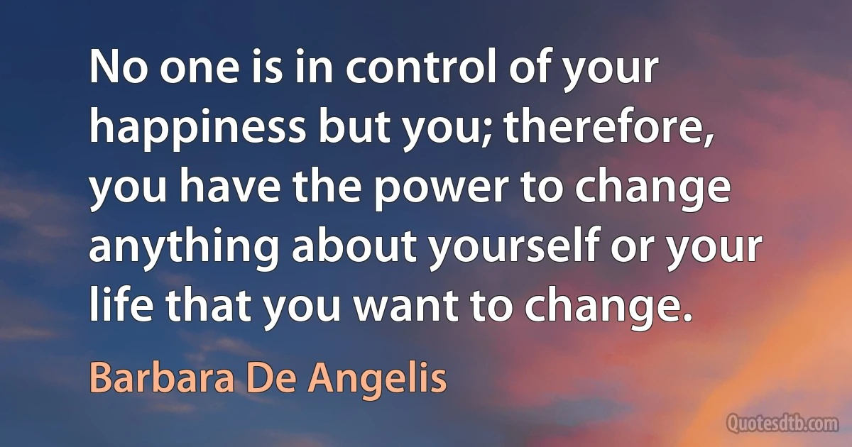 No one is in control of your happiness but you; therefore, you have the power to change anything about yourself or your life that you want to change. (Barbara De Angelis)