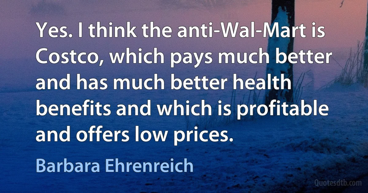 Yes. I think the anti-Wal-Mart is Costco, which pays much better and has much better health benefits and which is profitable and offers low prices. (Barbara Ehrenreich)