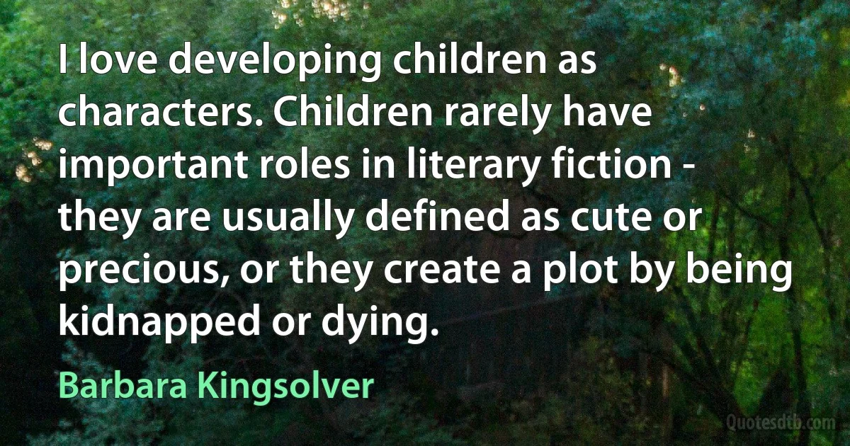 I love developing children as characters. Children rarely have important roles in literary fiction - they are usually defined as cute or precious, or they create a plot by being kidnapped or dying. (Barbara Kingsolver)