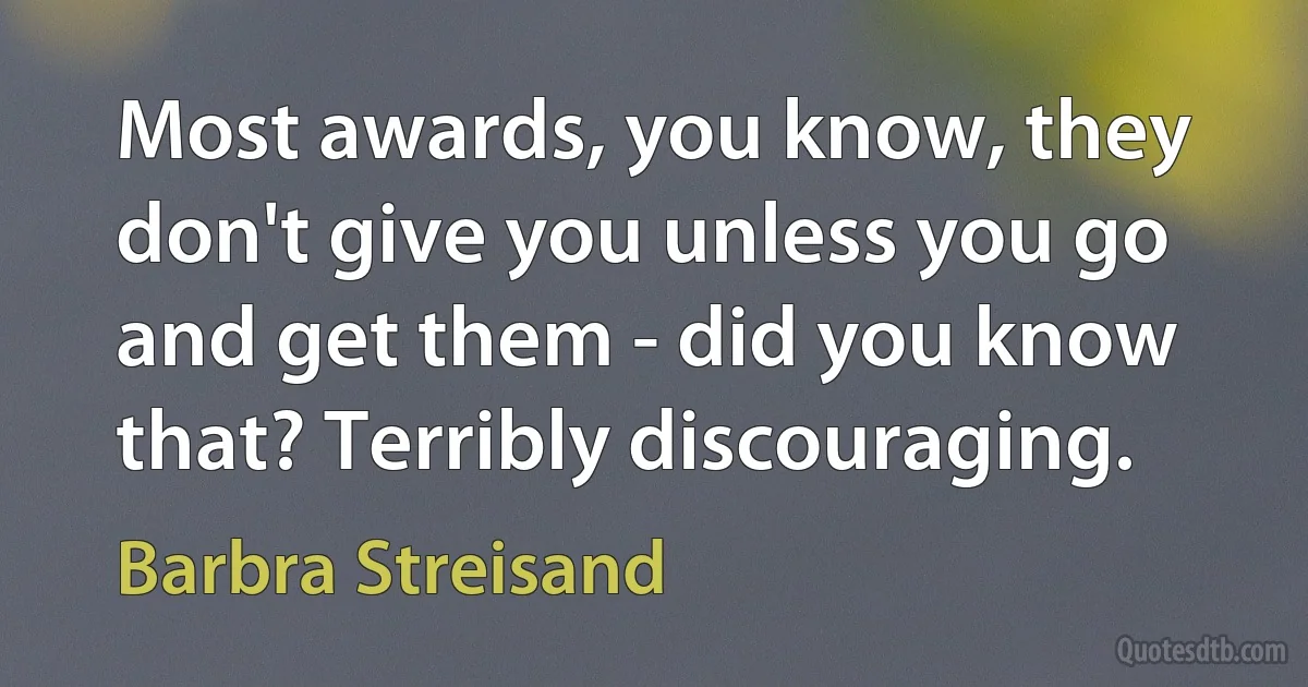 Most awards, you know, they don't give you unless you go and get them - did you know that? Terribly discouraging. (Barbra Streisand)