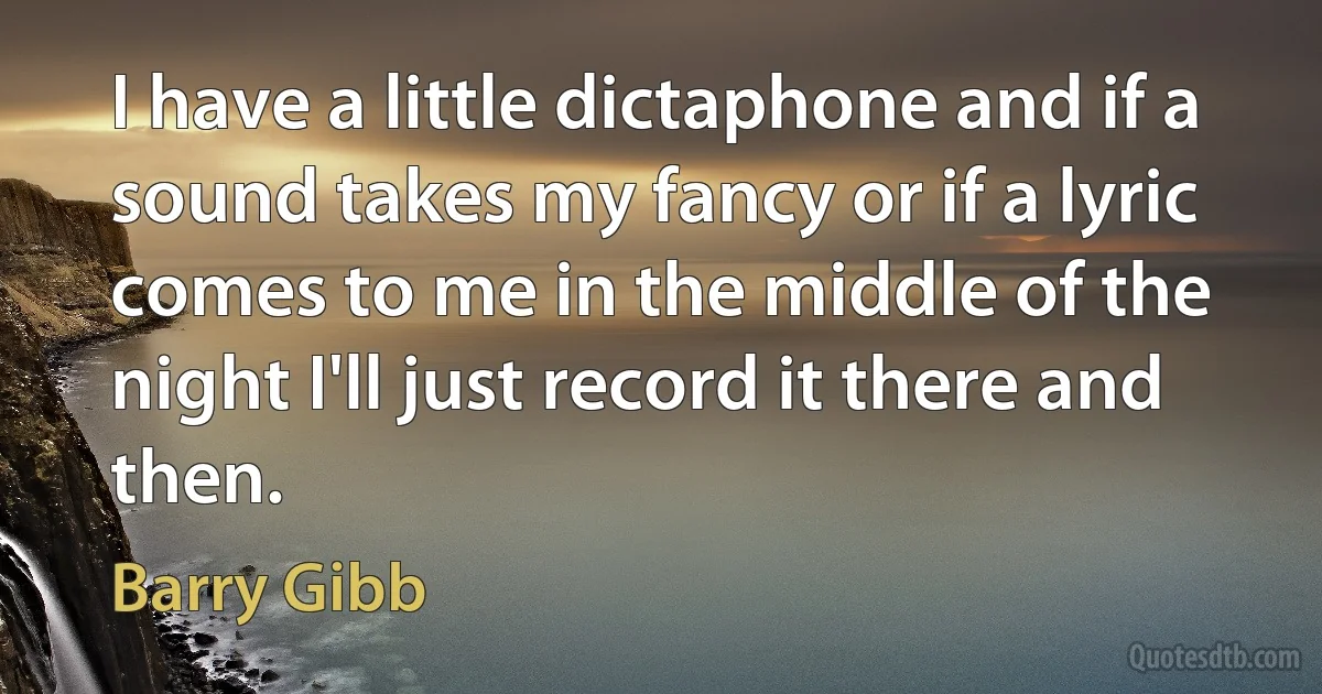 I have a little dictaphone and if a sound takes my fancy or if a lyric comes to me in the middle of the night I'll just record it there and then. (Barry Gibb)