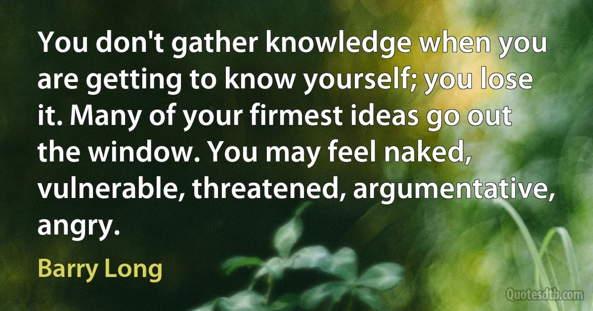 You don't gather knowledge when you are getting to know yourself; you lose it. Many of your firmest ideas go out the window. You may feel naked, vulnerable, threatened, argumentative, angry. (Barry Long)