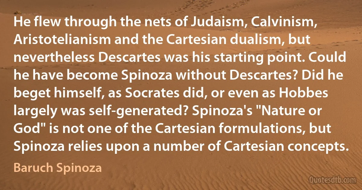 He flew through the nets of Judaism, Calvinism, Aristotelianism and the Cartesian dualism, but nevertheless Descartes was his starting point. Could he have become Spinoza without Descartes? Did he beget himself, as Socrates did, or even as Hobbes largely was self-generated? Spinoza's "Nature or God" is not one of the Cartesian formulations, but Spinoza relies upon a number of Cartesian concepts. (Baruch Spinoza)