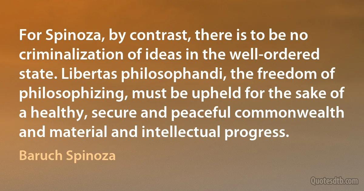 For Spinoza, by contrast, there is to be no criminalization of ideas in the well-ordered state. Libertas philosophandi, the freedom of philosophizing, must be upheld for the sake of a healthy, secure and peaceful commonwealth and material and intellectual progress. (Baruch Spinoza)