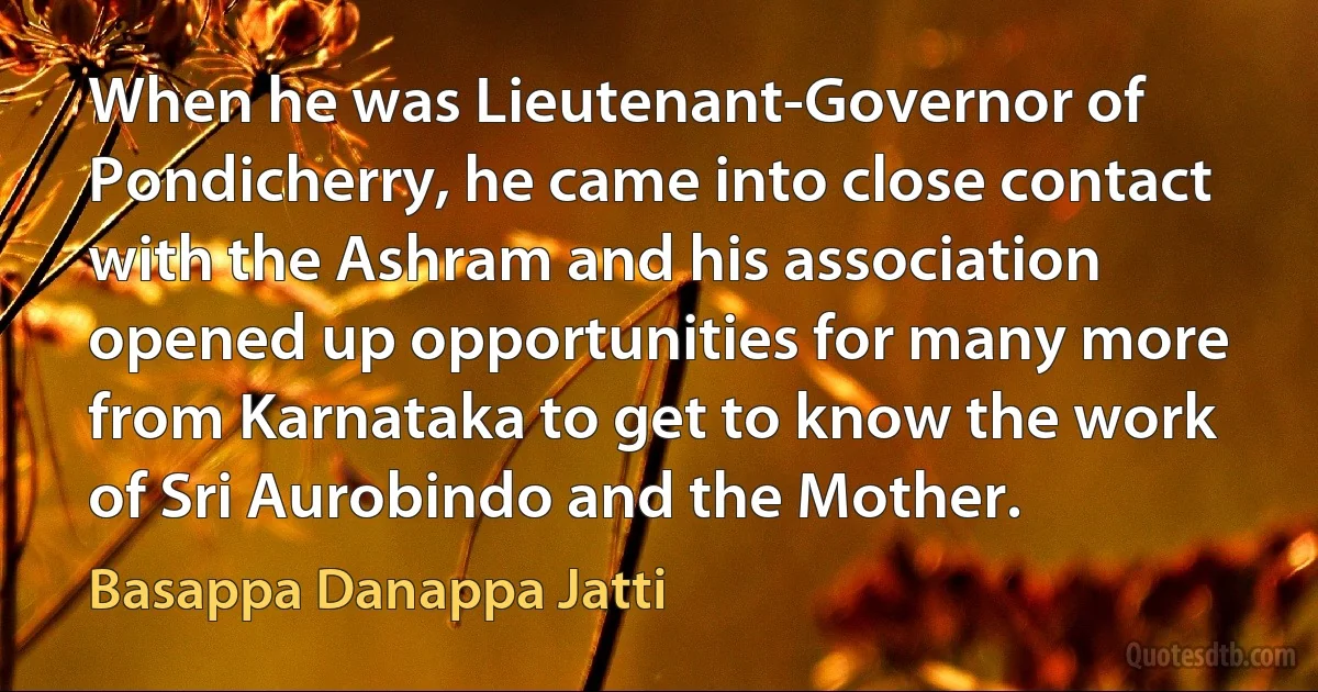 When he was Lieutenant-Governor of Pondicherry, he came into close contact with the Ashram and his association opened up opportunities for many more from Karnataka to get to know the work of Sri Aurobindo and the Mother. (Basappa Danappa Jatti)