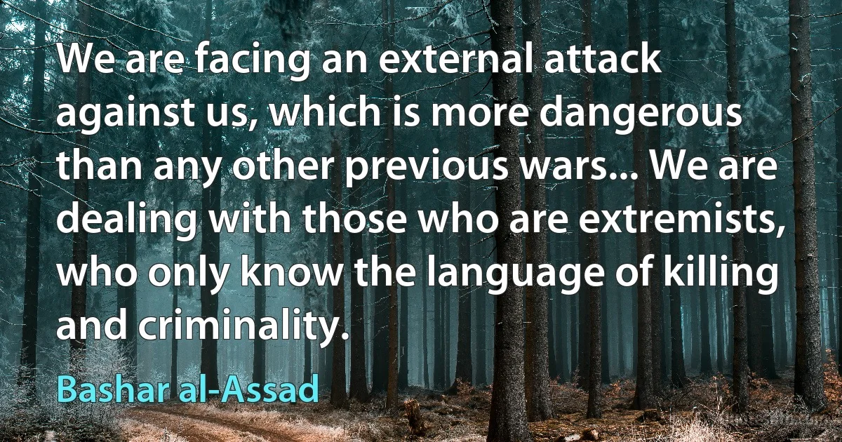 We are facing an external attack against us, which is more dangerous than any other previous wars... We are dealing with those who are extremists, who only know the language of killing and criminality. (Bashar al-Assad)