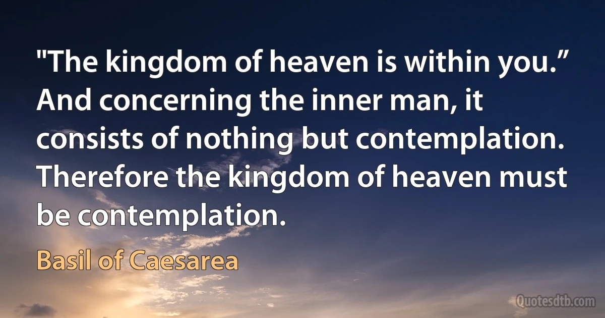 "The kingdom of heaven is within you.” And concerning the inner man, it consists of nothing but contemplation. Therefore the kingdom of heaven must be contemplation. (Basil of Caesarea)