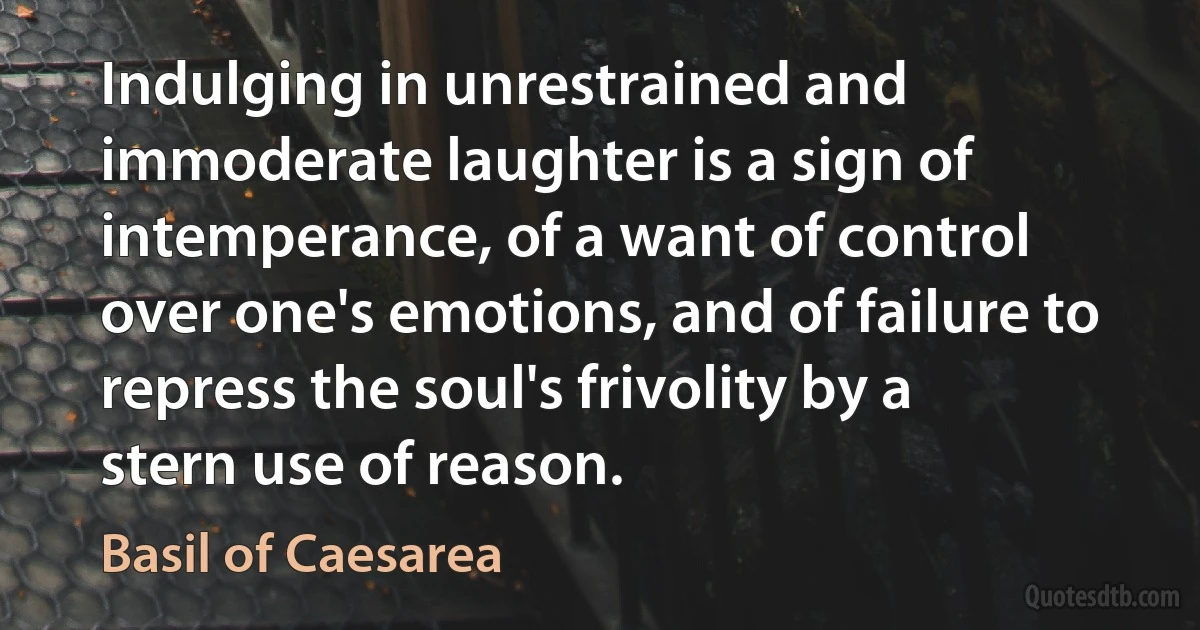 Indulging in unrestrained and immoderate laughter is a sign of intemperance, of a want of control over one's emotions, and of failure to repress the soul's frivolity by a stern use of reason. (Basil of Caesarea)