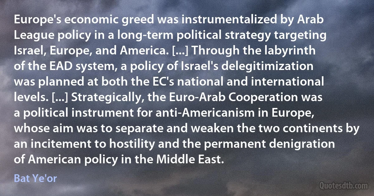 Europe's economic greed was instrumentalized by Arab League policy in a long-term political strategy targeting Israel, Europe, and America. [...] Through the labyrinth of the EAD system, a policy of Israel's delegitimization was planned at both the EC's national and international levels. [...] Strategically, the Euro-Arab Cooperation was a political instrument for anti-Americanism in Europe, whose aim was to separate and weaken the two continents by an incitement to hostility and the permanent denigration of American policy in the Middle East. (Bat Ye'or)