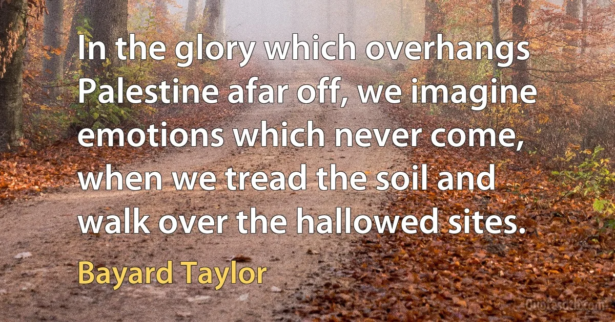 In the glory which overhangs Palestine afar off, we imagine emotions which never come, when we tread the soil and walk over the hallowed sites. (Bayard Taylor)