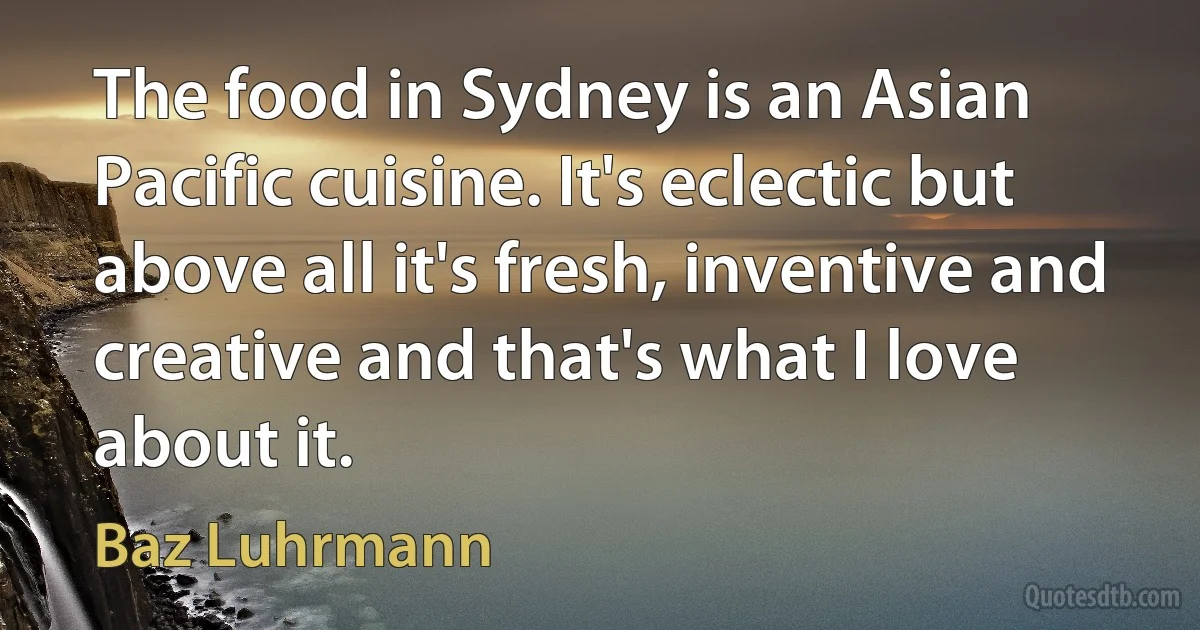 The food in Sydney is an Asian Pacific cuisine. It's eclectic but above all it's fresh, inventive and creative and that's what I love about it. (Baz Luhrmann)