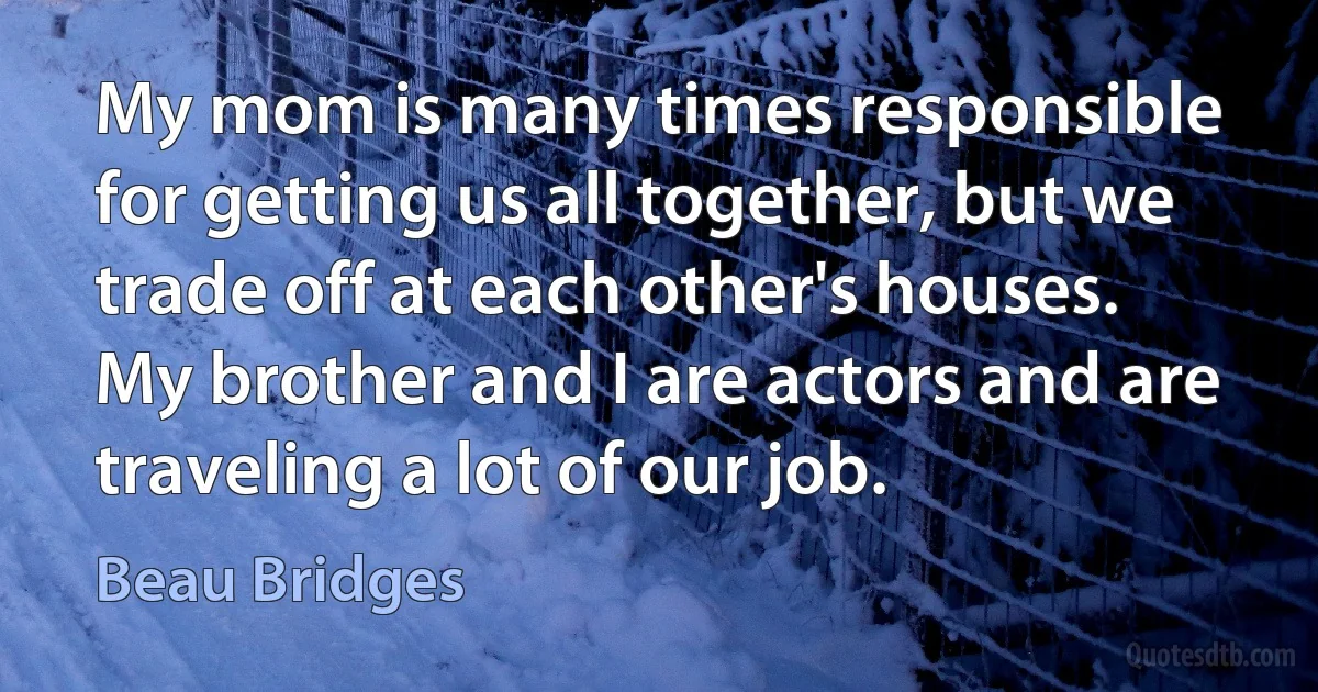 My mom is many times responsible for getting us all together, but we trade off at each other's houses. My brother and I are actors and are traveling a lot of our job. (Beau Bridges)