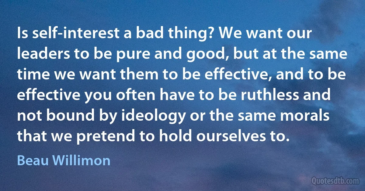 Is self-interest a bad thing? We want our leaders to be pure and good, but at the same time we want them to be effective, and to be effective you often have to be ruthless and not bound by ideology or the same morals that we pretend to hold ourselves to. (Beau Willimon)