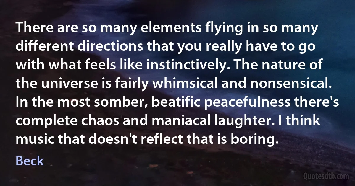 There are so many elements flying in so many different directions that you really have to go with what feels like instinctively. The nature of the universe is fairly whimsical and nonsensical. In the most somber, beatific peacefulness there's complete chaos and maniacal laughter. I think music that doesn't reflect that is boring. (Beck)