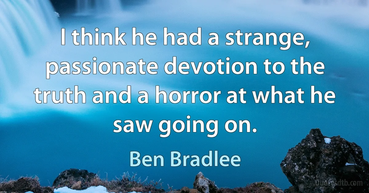 I think he had a strange, passionate devotion to the truth and a horror at what he saw going on. (Ben Bradlee)