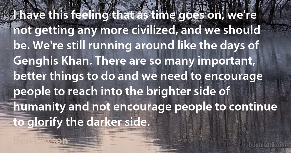 I have this feeling that as time goes on, we're not getting any more civilized, and we should be. We're still running around like the days of Genghis Khan. There are so many important, better things to do and we need to encourage people to reach into the brighter side of humanity and not encourage people to continue to glorify the darker side. (Ben Carson)