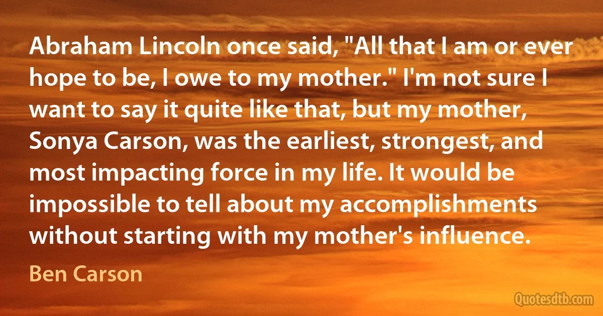 Abraham Lincoln once said, "All that I am or ever hope to be, I owe to my mother." I'm not sure I want to say it quite like that, but my mother, Sonya Carson, was the earliest, strongest, and most impacting force in my life. It would be impossible to tell about my accomplishments without starting with my mother's influence. (Ben Carson)