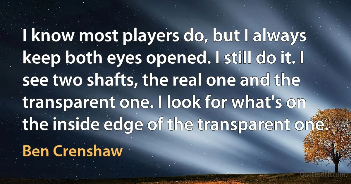 I know most players do, but I always keep both eyes opened. I still do it. I see two shafts, the real one and the transparent one. I look for what's on the inside edge of the transparent one. (Ben Crenshaw)