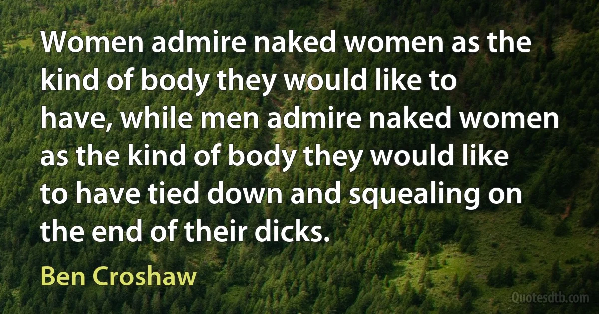 Women admire naked women as the kind of body they would like to have, while men admire naked women as the kind of body they would like to have tied down and squealing on the end of their dicks. (Ben Croshaw)