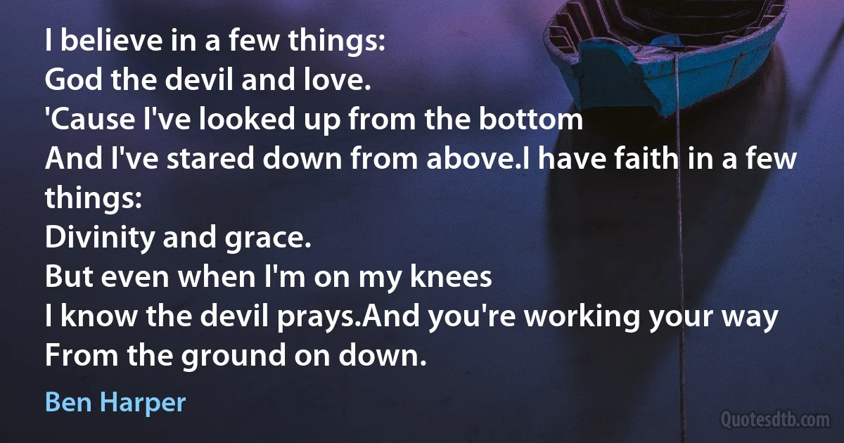 I believe in a few things:
God the devil and love.
'Cause I've looked up from the bottom
And I've stared down from above.I have faith in a few things:
Divinity and grace.
But even when I'm on my knees
I know the devil prays.And you're working your way
From the ground on down. (Ben Harper)