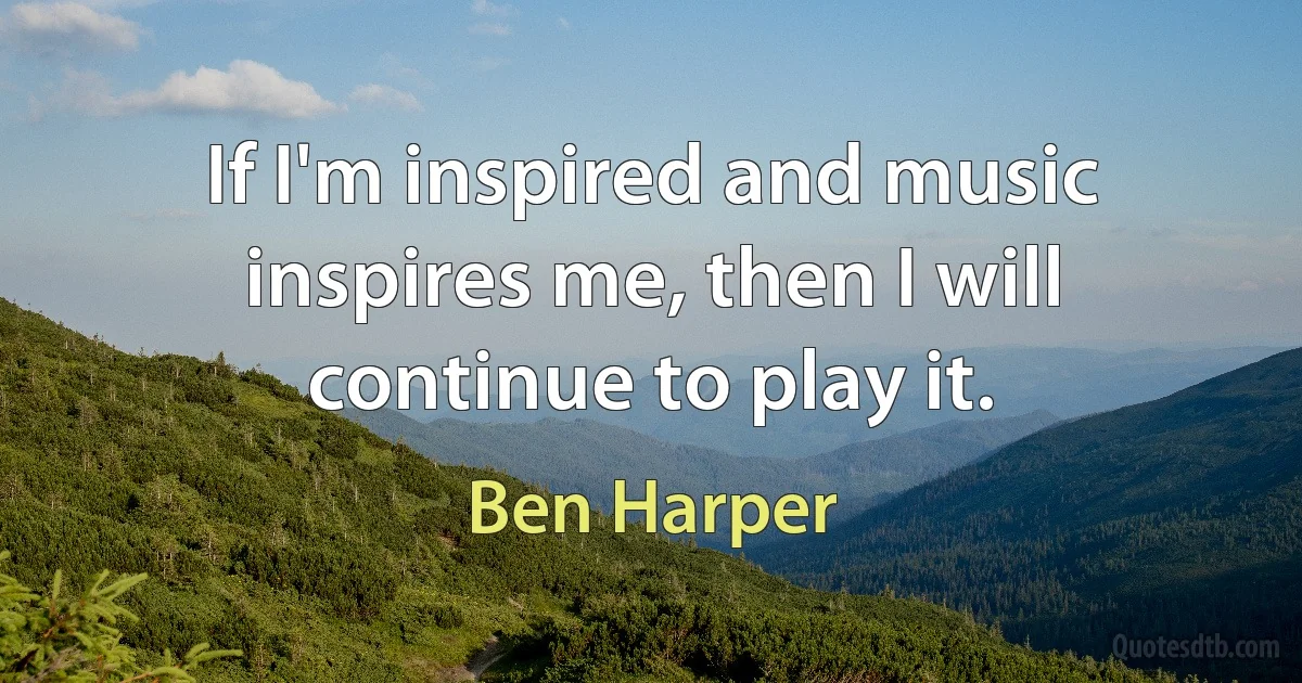 If I'm inspired and music inspires me, then I will continue to play it. (Ben Harper)