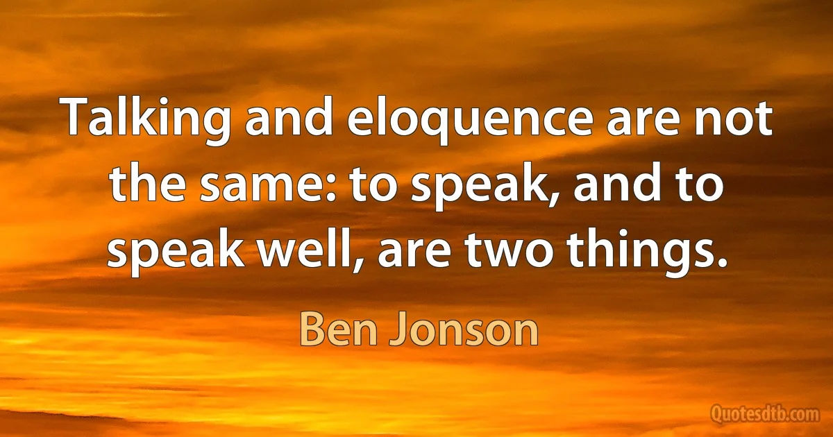 Talking and eloquence are not the same: to speak, and to speak well, are two things. (Ben Jonson)