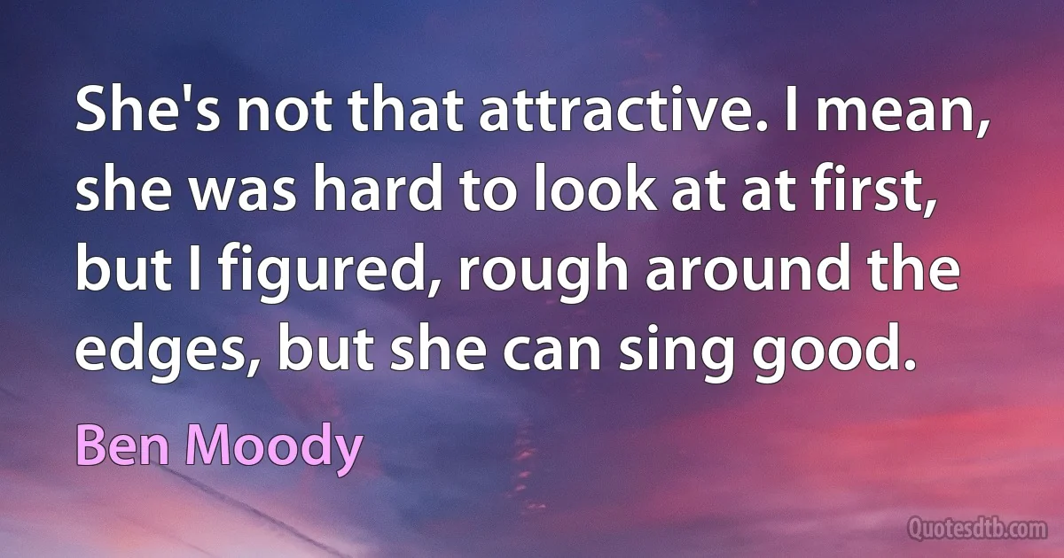 She's not that attractive. I mean, she was hard to look at at first, but I figured, rough around the edges, but she can sing good. (Ben Moody)